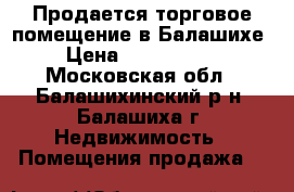 Продается торговое помещение в Балашихе › Цена ­ 6 590 000 - Московская обл., Балашихинский р-н, Балашиха г. Недвижимость » Помещения продажа   